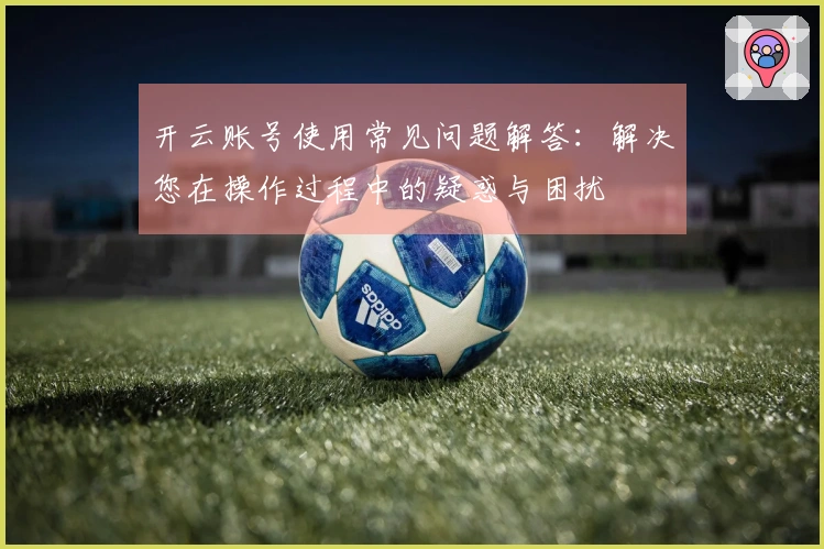 开云账号使用常见问题解答：解决您在操作过程中的疑惑与困扰